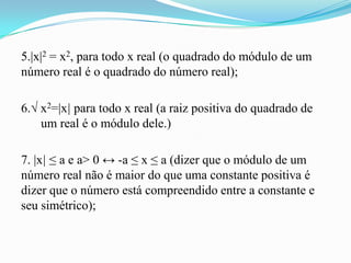 5.|x|2 = x2, para todo x real (o quadrado do módulo de um
número real é o quadrado do número real);

6.√ x2=|x| para todo x real (a raiz positiva do quadrado de
    um real é o módulo dele.)

7. |x| ≤ a e a> 0 ↔ -a ≤ x ≤ a (dizer que o módulo de um
número real não é maior do que uma constante positiva é
dizer que o número está compreendido entre a constante e
seu simétrico);
 