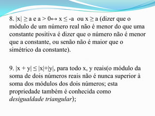 8. |x| ≥ a e a > 0↔ x ≤ -a ou x ≥ a (dizer que o
módulo de um número real não é menor do que uma
constante positiva é dizer que o número não é menor
que a constante, ou senão não é maior que o
simétrico da constante).

9. |x + y| ≤ |x|+|y|, para todo x, y reais(o módulo da
soma de dois números reais não é nunca superior à
soma dos módulos dos dois números; esta
propriedade também é conhecida como
desigualdade triangular);
 
