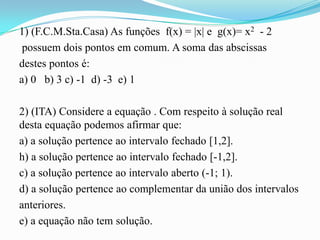 1) (F.C.M.Sta.Casa) As funções f(x) = |x| e g(x)= x2 - 2
 possuem dois pontos em comum. A soma das abscissas
destes pontos é:
a) 0 b) 3 c) -1 d) -3 e) 1

2) (ITA) Considere a equação . Com respeito à solução real
desta equação podemos afirmar que:
a) a solução pertence ao intervalo fechado [1,2].
h) a solução pertence ao intervalo fechado [-1,2].
c) a solução pertence ao intervalo aberto (-1; 1).
d) a solução pertence ao complementar da união dos intervalos
anteriores.
e) a equação não tem solução.
 