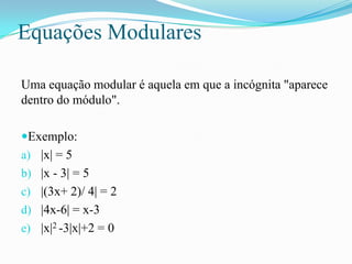 Equações Modulares

Uma equação modular é aquela em que a incógnita "aparece
dentro do módulo".

Exemplo:
a) |x| = 5
b) |...