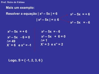 Mais um exemplo:
Resolver a equação | x2
– 5x | = 6
| x2
– 5x | = ± 6
x2
– 5x = + 6
x2
– 5x = - 6
x2
– 5x = + 6 x2
– 5x = - 6
x2
– 5x - 6 = 0
∆= 49
X´ = 6 e x” = -1
x2
– 5x + 6 = 0
∆= 1
X’ = 3 e x” = 2
Logo, S = { -1, 2, 3, 6 }
Prof. Meire de Fátima
 