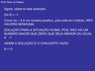Agora, observe este exemplo:
|3x-4| ≤ -1
Como 3x – 4 é um número positivo, pois está em módulo, NÃO
HAVERÁ NENHUMA
SOLUÇÃO PARA A SITUAÇÃO ACIMA. POS, NÃO HÁ UM
NUMERO MAIOR QUE ZERO QUE SEJA MENOR OU IGUAL
A -1
ASSIM A SOLUÇÃO É O CONJUNTO VAZIO
S = ∅
Prof. Meire de Fátima
 