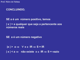 CONCLUINDO;
SE a é um número positivo, temos
| x | > a qualquer que seja a pertencente aos
números reais
SE a é um número negativo
|x | > a ⇒ ∀ x ∈ IR ⇒ S = IR
| x | < a ⇒ não existe x ∈ IR ⇒ S = vazio
Prof. Meire de Fátima
 