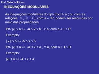 INEQUAÇÕES MODULARES
As inequações modulares do tipo |f(x)| > a ( ou com as
relações ≥ , ≤ , < ), com a ∈ IR, podem ser resolvidas por
meio das propriedades:
P8- |x| ≤ a ⇔ -a ≤ x ≤ a , ∀ a, com a ∈ I ≤ R.
Exemplo:
| x | ≤ 5 ⇔ -5 ≤ x ≤ 5
P9- |x| < a ⇔ -a < x < a , ∀ a, com a ∈ I ≤ R.
Exemplo:
|x| < 4 ⇔ -4 < x < 4
Prof. Meire de Fátima
 