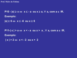 P10 - |x| ≥ x ⇔ x ≤ - a ou x ≥ a, ∀ a, com a ∈ IR.
Exemplo:
|x| ≥ 6 ⇔ x ≤ -6 ou x ≥ 6
P11-| x | > a ⇔ x < - a ou x > a , ∀ a, com a ∈ IR.
Exemplo:
| x | > 2 ⇔ x < - 2 ou x > 2
Prof. Meire de Fátima
 