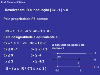 Resolver em IR a inequação | 3x –1 | ≤ 8
Pela propriedade P8, temos:
| 3x – 1 | ≤ 8 -8 ≤ 3x – 1 ≤ 8 .
Esta desigualdade é equivalente a:
3x – 1 ≤ 8 ou 3x – 1 ≥ -8
3x ≤ 8 +1 3x ≥ -8 + 1
3x ≤ 9 3x ≥ -7
x ≤ 3 x ≥ -7/3
O conjunto solução S do
sistema è:
-7/3
3
-7/3 3
S = { x ∈ IR / -7/3 ≤ x ≤ 3 }
I
II
I ∩II
Prof. Meire de Fátima
 