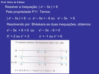 Resolver a inequação: | x2
– 5x | > 6
Pela propriedade P11 Temos:
| x2
– 5x | > 6 ⇒ x2
– 5x < - 6 ou x2
– 5x > 6
Resolvendo por Bháskara as duas inequações, obtemos:
x2
– 5x + 6 < 0 ou x2
– 5x - 6 > 0
X’ = 2 ou x” = 3 x’ = -1 ou x” = 6
Prof. Meire de Fátima
 
