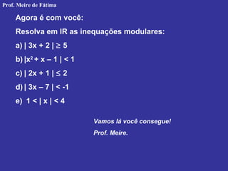 Agora é com você:
Resolva em IR as inequações modulares:
a) | 3x + 2 | ≥ 5
b) |x2
+ x – 1 | < 1
c) | 2x + 1 | ≤ 2
d) | 3x – 7 | < -1
e) 1 < | x | < 4
Vamos lá você consegue!
Prof. Meire.
Prof. Meire de Fátima
 