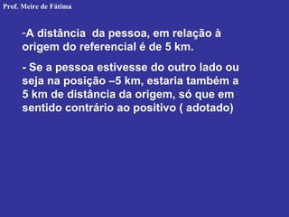 -A distância da pessoa, em relação à
origem do referencial é de 5 km.
- Se a pessoa estivesse do outro lado ou
seja na posição –5 km, estaria também a
5 km de distância da origem, só que em
sentido contrário ao positivo ( adotado)
Prof. Meire de Fátima
 
