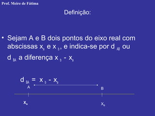 Definição:
• Sejam A e B dois pontos do eixo real com
abscissas xa e x b , e indica-se por d AB ou
d BA a diferença x b - xa
d BA = x b - xa
A B
XA XB
Prof. Meire de Fátima
 