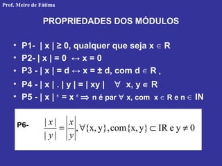 PROPRIEDADES DOS MÓDULOS
• P1- | x | ≥ 0, qualquer que seja x R∈
• P2- | x | = 0 ↔ x = 0
• P3 - | x | = d ↔ x = ± d, com d R∈ +
• P4 - | x | . | y | = | xy | ∀ x, y ∈ R
• P5 - | x | n
= x n
⇒ n é par ∀ x, com x R e n∈ IN∈
P6- 0yeIRy}com{x,y},{x,,
||
||
≠⊂∀=
y
x
y
x
Prof. Meire de Fátima
 