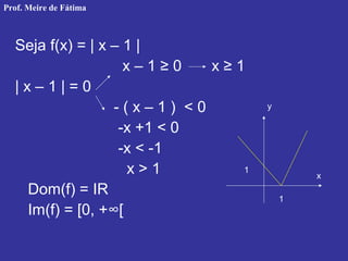 Seja f(x) = | x – 1 |
x – 1 ≥ 0 x ≥ 1
| x – 1 | = 0
- ( x – 1 ) < 0
-x +1 < 0
-x < -1
x > 1
Dom(f) = IR
Im(f) = [0, +∞[
1
1
y
x
Prof. Meire de Fátima
 