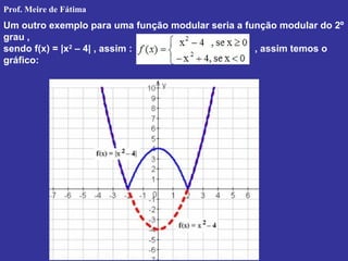Um outro exemplo para uma função modular seria a função modular do 2º
grau ,
sendo f(x) = |x2
– 4| , assim : , assim temos o
gráfico:
Prof. Meire de Fátima
 