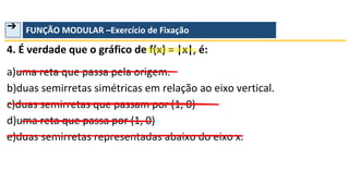 ➔ FUNÇÃO MODULAR –Exercício de Fixação
4. É verdade que o gráfico de f(x) = |x|, é:
a)uma reta que passa pela origem.
b)duas semirretas simétricas em relação ao eixo vertical.
c)duas semirretas que passam por (1, 0)
d)uma reta que passa por (1, 0)
e)duas semirretas representadas abaixo do eixo x.
 