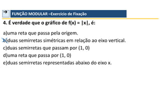 ➔ FUNÇÃO MODULAR –Exercício de Fixação
4. É verdade que o gráfico de f(x) = |x|, é:
a)uma reta que passa pela origem.
b)duas semirretas simétricas em relação ao eixo vertical.
c)duas semirretas que passam por (1, 0)
d)uma reta que passa por (1, 0)
e)duas semirretas representadas abaixo do eixo x.
 