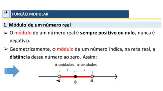 ➔ FUNÇÃO MODULAR
1. Módulo de um número real
➢ O módulo de um número real é sempre positivo ou nulo, nunca é
negativo.
Geometricamente, o módulo de um número indica, na reta real, a
distância desse número ao zero. Assim:
➢
 