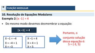 ➔ FUNÇÃO MODULAR
10. Resolução de Equações Modulares
Exemplo 2:|x -1| = 4
▪ Do mesmo modo devemos desmembrar a equação:
Portanto, o
conjunto solução
dessa equação é:
S = {-3, 5}
|x –1| = 4
X –1 = –4
X = –4 + 1
X = –3
X –1 = 4
X = 4 + 1
X = 5
 