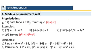➔ FUNÇÃO MODULAR
1. Módulo de um número real
Propriedades:
➢ 1º) Para todo temos que |r|=|-r|.
Exemplos:
a) |7| = |-7| = 7
➢
b) |-4|=|4| = 4 c) |1/2|=|-1/2| = 1/2
2º) Temos |r²|=|r|²= r².
Exemplos:
a) Para r = 6 → r² = 36, |r²| = |36| e |r|² = |6|² = 6² = 36
b) Para r = -5 → r² = 25, |r²| = |25| e |r|² = |-5|² = 5² = 25
 