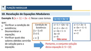 ➔ FUNÇÃO MODULAR
10. Resolução de Equações Modulares
Exemplo 3:|x + 1| = 2x –1 Nesse caso temos
que:
▪
▪
▪
Verificar a condição de
existência;
Desmembrar a
equação;
Verificar quais dos
valores obtidos servirão
de solução para a
equação. dessa equação é: S = {2}
Portanto, o conjunto solução
Condição de
Existência:
|x +1| = 2x –1
x + 1 = –(2x –1)
x + 1 = –2x + 1
x + 2x = 1 –1
3x = 0
x = 0
Não serve
x + 1 = 2x –1
x –2x = –1 –1
–x = –2
x = 2
2𝑥−1≥0
2𝑥≥1
1
2
𝑥 ≥
 
