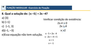 ➔ FUNÇÃO MODULAR –Exercício de Fixação
8. Qual a solução de: |x –5| = 2x –4?
a) {3}
b) {–1}
c) {–1, 3}
d){–1, –3}
e)Essa equação não tem solução.
Verificar condição de existência:
2x-4 > 0
2x > 4
x >2
x - 5 = 2x - 4
x - 2x = -4 + 5
-x = 1
x = -1
 