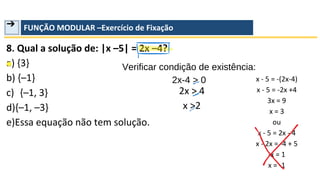 ➔ FUNÇÃO MODULAR –Exercício de Fixação
8. Qual a solução de: |x –5| = 2x –4?
a) {3}
b) {–1}
c) {–1, 3}
d){–1, –3}
e)Essa equação não tem solução.
Verificar condição de existência:
2x-4 > 0
2x > 4
x >2
x - 5 = -(2x-4)
x - 5 = -2x +4
3x = 9
x = 3
ou
x - 5 = 2x - 4
x - 2x = -4 + 5
-x = 1
x = -1
 
