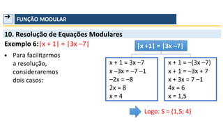➔ FUNÇÃO MODULAR
10. Resolução de Equações Modulares
Exemplo 6:|x + 1| = |3x –7|
▪ Para facilitarmos
a resolução,
consideraremos
dois casos:
x –3x = –7 –1
–2x = –8
2x = 8
x = 4
|x +1| = |3x –7|
x + 1 = –3x + 7
x + 3x = 7 –1
4x = 6
x = 1,5
x + 1 = 3x –7
Logo: S = {1,5; 4}
x + 1 = –(3x –7)
 