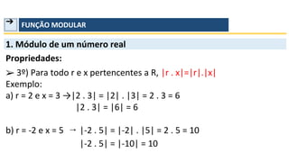 ➔ FUNÇÃO MODULAR
b) r = -2 e x = 5
1. Módulo de um número real
Propriedades:
➢
Exemplo:
a) r = 2 e x = 3 →|2 . 3| = |2| . |3| = 2 . 3 = 6
|-2 . 5| = |-2| . |5| = 2 . 5 = 10
|-2 . 5| = |-10| = 10
|2 . 3| = |6| = 6
3º) Para todo r e x pertencentes a R, |r . x|=|r|.|x|
→
 