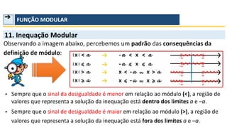 ➔ FUNÇÃO MODULAR
valores que representa a solução da inequação está dentro dos limites a e –a.
Sempre que o sinal de desigualdade é maior em relação ao módulo (>), a região de
valores que representa a solução da inequação está fora dos limites a e –a.
11. Inequação Modular
• Sempre que o sinal da desigualdade é menor em relação ao módulo (<), a região de
•
Observando a imagem abaixo, percebemos um padrão das consequências da
definição de módulo:
 