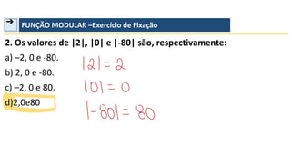 ➔ FUNÇÃO MODULAR –Exercício de Fixação
2. Os valores de |2|, |0| e |-80| são, respectivamente:
a) –2, 0 e -80.
b) 2, 0 e -80.
c) –2, 0 e 80.
d)2,0e80
 