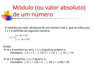 Módulo (ou valor absoluto)
de um número
O módulo (ou valor absoluto) de um número real x, que se indica por
| x | é definido da seguinte maneira:







0
se
,
0
se
,
x
x
x
x
x
Então:
 se x é positivo ou zero, | x | é igual ao próprio x.
Exemplos: | 2 | = 2 ; | 1/2 | = | 1/2 | ; | 15 | = 15
 se x é negativo, | x | é igual a -x.
Exemplos: | -2 | = -(-2) = 2 ; | -20 | = -(-20) = 20
 