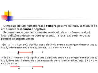 O módulo de um número real é sempre positivo ou nulo. O módulo de
um número real nunca é negativo.
Representando geometricamente, o módulo de um número real x é
igual a distância do ponto que representa, na reta real, o número x ao
ponto 0 de origem. Assim:

->Se | x | < a (com a>0) significa que a distância entre x e a origem é menor que a,
isto é, x deve estar entre –a e a, ou seja, | x | < a  -a < x < a.

-> Se | x | > a (com a>0) significa que a distância entre x e a origem é maior que a,
isto é, deve estar à direita de a ou à esquerda de –a na reta real, ou seja: | x | > a 
x > a ou x < -a.
 
