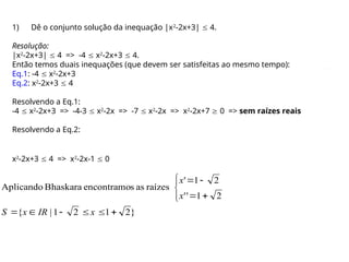 1) Dê o conjunto solução da inequação |x2
-2x+3|  4.
Resolução:
|x2
-2x+3|  4 => -4  x2
-2x+3  4.
Então temos duais inequações (que devem ser satisfeitas ao mesmo tempo):
Eq.1: -4  x2
-2x+3
Eq.2: x2
-2x+3  4
Resolvendo a Eq.1:
-4  x2
-2x+3 => -4-3  x2
-2x => -7  x2
-2x => x2
-2x+7  0 => sem raízes reais
Resolvendo a Eq.2:
}
2
1
2
1
|
{
2
1
'
'
2
1
'
raízes
as
s
encontramo
Bhaskara
Aplicando















x
IR
x
S
x
x
x2
-2x+3  4 => x2
-2x-1  0
 