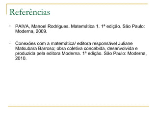 Referências
•   PAIVA, Manoel Rodrigues. Matemática 1. 1ª edição. São Paulo:
    Moderna, 2009.

•   Conexões com a matemática/ editora responsável Juliane
    Matsubara Barroso; obra coletiva concebida, desenvolvida e
    produzida pela editora Moderna. 1ª edição. São Paulo: Moderna,
    2010.
 