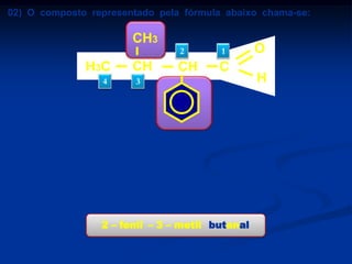 02) O composto representado pela fórmula abaixo chama-se:

CH3
2

H3C
4

CH

1

CH

C

3

a) 3 – fenil – 2 - metil butanal.

b) ácido 3 – fenil – 2 - metil butanóico.
c) ácido 2 – fenil – 3 – metil butanóico.
d) 2 – fenil – 3 – metil butanal.
e) 2 – fenil – 3 – metil benzeno.
2 – fenil – 3 – metil butanal

O
H

 