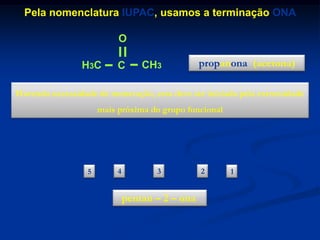 Pela nomenclatura IUPAC, usamos a terminação ONA
O

H3C

C

CH3

propanona (acetona)

Havendo necessidade de numeração, esta deve ser iniciada pela extremidade
mais próxima do grupo funcional

O
H3C
5

CH2
4

CH2
3

pentan – 2 – ona

C
2

CH3
1

 