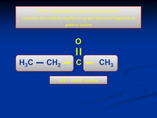 Uma nomenclatura comum manda escrever
os nomes dos radicais ligados ao grupo funcional seguidos da
palavra cetona

O
H3C

CH2

C

etil – metil cetona

CH3

 