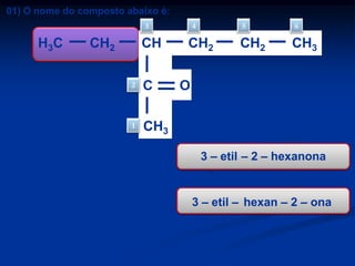 01) O nome do composto abaixo é:
3

H3C

CH2

CH
2

1

a)
b)
c)
d)
e)

C

4

5

CH2

CH2

6

CH3

CH3

3 – propil – 2 – hexanona
3 – etil hexanal
3 – etil – 2 – hexanona
4 – etil – 5 – hexanona
2 – octanona

O

3 – etil – 2 – hexanona

3 – etil – hexan – 2 – ona

 