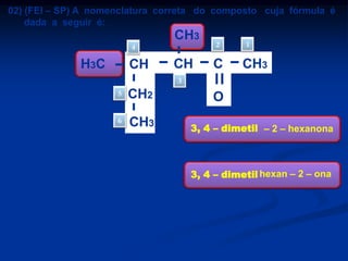 02) (FEI – SP) A nomenclatura correta do composto cuja fórmula é
dada a seguir é:
CH3
2

4

H3C

CH

CH

C

1

CH3

3
5
6

a)
b)
c)
d)
e)

CH2

CH3

3, 4 – dimetil – 5 – hexanona
3 – metil – 4 – etil – 2 – pentanona
3, 4 – dimetil – 2 – hexanona
3 – metil – 2 – etil – 4 – pentanona
3 – sec – butil – 2 – butanona

O
3, 4 – dimetil – 2 – hexanona

3, 4 – dimetil hexan – 2 – ona

 