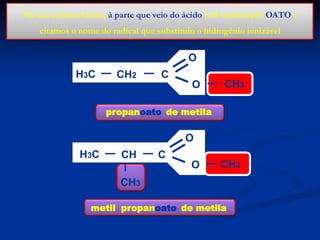 Na sua nomenclatura, à parte que veio do ácido terá terminação OATO e
citamos o nome do radical que substituiu o hidrogênio ionizável

O
H3C

CH2

C
O

CH3

propanoato de metila

O
H3C

CH

C
O

CH3

CH3
metil propanoato de metila

 