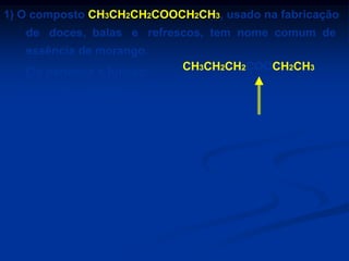 1) O composto CH3CH2CH2COOCH2CH3, usado na fabricação
de doces, balas e refrescos, tem nome comum de
essência de morango.
Ele pertence à função:

CH3CH2CH2COOCH2CH3

a) ácido carboxílico.
b) aldeído.
c) álcool.

d) éster.
e) éter.

ÉSTER

 