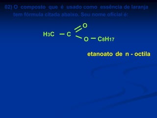 02) O composto que é usado como essência de laranja
tem fórmula citada abaixo. Seu nome oficial é:

O
H3C
a)
b)
c)
d)
e)

C

butanoato de metila
butanoato de etila
etanoato de n-octila
etanoato de n-propila
hexanoato de etila

O

C8H17

etanoato de n - octila

 
