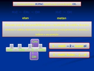 A nomenclatura IUPAC manda usar a terminação OL

CH2

H3C

OH

H3C

etanol

OH

metanol

Havendo mais de uma possibilidade para a localização da oxidrila, devemos

numerar a cadeia, iniciando-se pela extremidade mais próxima da mesma, e
indicar a sua posição

CH3
4

H3C

3

CH2

2

1

C
OH

2 – metil – 2 – butanol

CH3
2 – metil butan – 2 – ol

 
