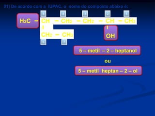 01) De acordo com a IUPAC, o nome do composto abaixo é:
5

H3C

4

CH

CH2

CH2

CH3

6

3

CH2

2

CH

1

CH3

OH

7

a) 5 – metil – 2 – heptanol
b) 2 – etil – 2 – hexanol
c) 5 – etil – 2 – hexanol
d) 2 – etil – 5 – hexanol
e) 3 – metil – 5 – heptanol

5 – metil – 2 – heptanol
ou
5 – metil heptan – 2 – ol

 