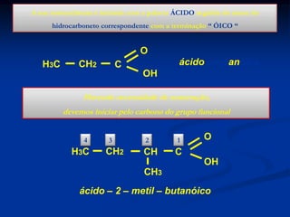 A sua nomenclatura é iniciada com a palavra ÁCIDO seguida do nome do
hidrocarboneto correspondente com a terminação “ ÓICO “

O

H3C

CH2

ácido propanóico

C
OH

Havendo necessidade de numeração,
devemos iniciar pelo carbono do grupo funcional
4

H3C

3

CH2

2

CH

1

O

C
OH

CH3
ácido – 2 – metil – butanóico

 