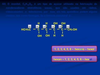 02) O monitol, C6H14O6, é um tipo de açúcar utilizado na fabricação de
condensadores

eletrolíticos

secos,

que

são

usados

em

rádios,

videocassetes e televisores; por isso, em tais aparelhos podem alguns
insetos, tais como formigas. Se a fórmula estrutural é:

H
6

HO H2C

5

H
4

OH
3

OH
2

1

C

C

C

C

OH

OH

H

CH2 OH

H

Qual o nome oficial (IUPAC) desse açúcar?
a) hexanol.
b) 1, 6 – hexanodiol

1, 2, 3, 4, 5, 6 – hexano – hexol

c) 1, 2, 3 – hexanotriol
d) 1, 2, 3, 4 – tetra – hidroxi – hexano
e) 1, 2, 3, 4, 5, 6 – hexano – hexol

hexan – 1, 2, 3, 4, 5, 6 – hexol

 