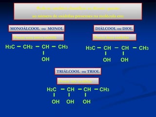 Pode-se também classificar os álcoois quanto
ao número de oxidrilas presentes na molécula em:
MONOÁLCOOL ou MONOL

DIÁLCOOL ou DIOL

Possui uma única oxidrila

H3C

CH2

CH

Possui duas oxidrilas

CH3

OH

CH

CH

OH

H3C

OH

TRIÁLCOOL ou TRIOL
Possui três oxidrilas

H2C
OH

CH

CH

OH

OH

CH3

CH3

 
