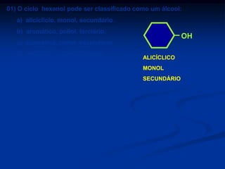 01) O ciclo hexanol pode ser classificado como um álcool:
a) alicícliclo, monol, secundário.
b) aromático, poliol, terciário.

OH

c) aromático, poliol, secundário.

d) alicícliclo, monol, primário.
e) aromático, monol, terciário.

ALICÍCLICO
MONOL
SECUNDÁRIO

 