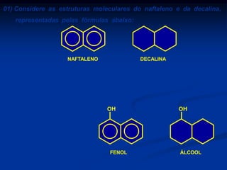 01) Considere as estruturas moleculares do naftaleno e da decalina,
representadas pelas fórmulas abaixo:

NAFTALENO

DECALINA

Substituindo, em ambas as moléculas, um átomo de hidrogênio
por um grupo hidroxila (OH), obtêm-se dois compostos que
pertencem, respectivamente, às funções:
a) álcool e fenol.

OH

OH

b) fenol e fenol.
c) fenol e álcool.
d) álcool e álcool.
e) fenol e enol.

FENOL

ÁLCOOL

 