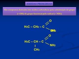 AMIDAS PRIMÁRIAS
São compostos derivados dos ácidos carboxílicos pela substituição do grupo
(– OH) do grupo funcional pelo radical (– NH2)

O

H3C – CH2 – C
NH2
OH

O
H3C – CH – C
I
CH3

NH2

 