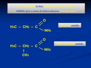 A nomenclatura IUPAC recomenda colocar a palavra
AMIDA após o nome do hidrocarboneto correspondente

O
propanoamida

H3C – CH2 – C
NH2
O
H3C – CH2 – C
I
CH3

metil propanoamida

NH2

 